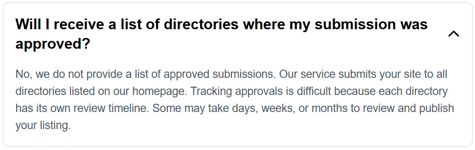SubmitSaaS FAQ answer: No, we do not provide a list of approved submissions. Our service submits your site to all directories listed on our homepage. Some may take days, weeks, or months to review and publish your listing.